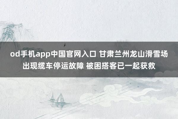 od手机app中国官网入口 甘肃兰州龙山滑雪场出现缆车停运故障 被困搭客已一起获救