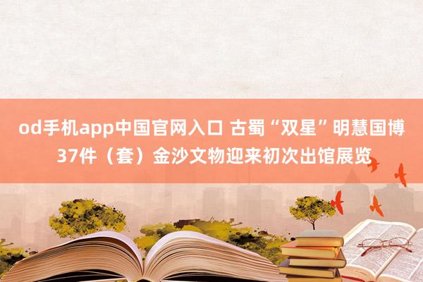 od手机app中国官网入口 古蜀“双星”明慧国博 37件（套）金沙文物迎来初次出馆展览