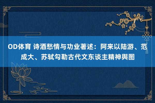 OD体育 诗酒愁情与功业著述：阿来以陆游、范成大、苏轼勾勒古代文东谈主精神舆图