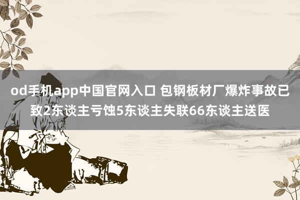 od手机app中国官网入口 包钢板材厂爆炸事故已致2东谈主亏蚀5东谈主失联66东谈主送医