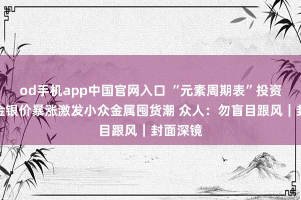 od手机app中国官网入口 “元素周期表”投资升温！金银价暴涨激发小众金属囤货潮 众人：勿盲目跟风｜封面深镜