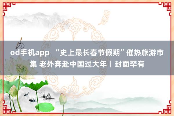 od手机app  “史上最长春节假期”催热旅游市集 老外奔赴中国过大年丨封面罕有