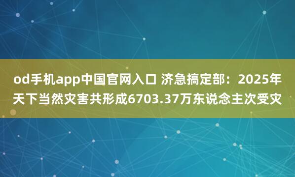 od手机app中国官网入口 济急搞定部：2025年天下当然灾害共形成6703.37万东说念主次受灾