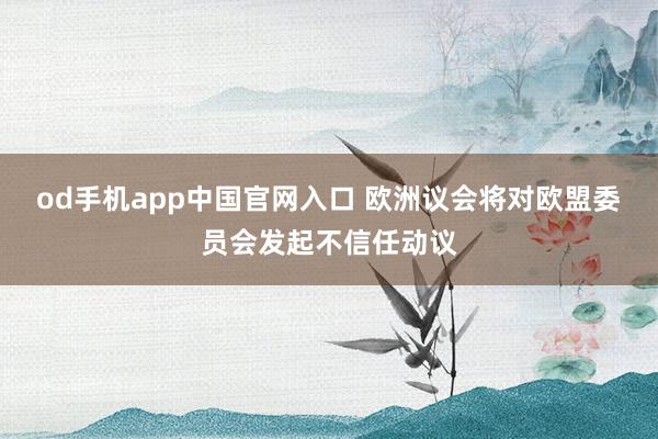 od手机app中国官网入口 欧洲议会将对欧盟委员会发起不信任动议