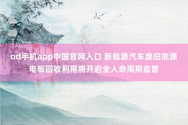 od手机app中国官网入口 新能源汽车废旧能源电板回收利用将开启全人命周期监管