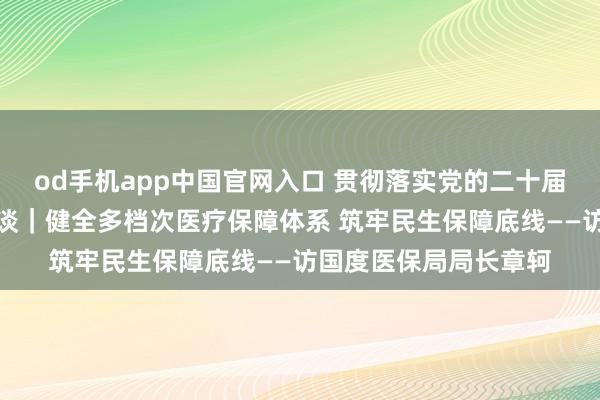 od手机app中国官网入口 贯彻落实党的二十届四中全会精神巨擘访谈｜健全多档次医疗保障体系 筑牢民生保障底线——访国度医保局局长章轲