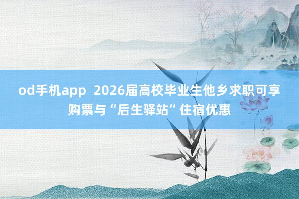 od手机app  2026届高校毕业生他乡求职可享购票与“后生驿站”住宿优惠