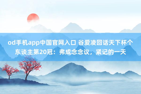 od手机app中国官网入口 谷爱凌回话天下杯个东谈主第20冠：弗成念念议，紧记的一天