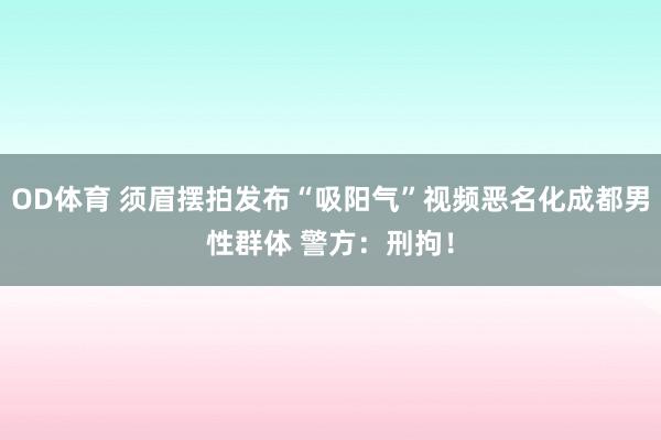 OD体育 须眉摆拍发布“吸阳气”视频恶名化成都男性群体 警方：刑拘！