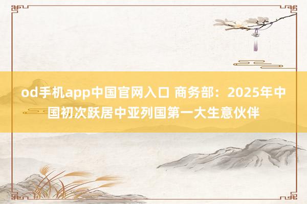 od手机app中国官网入口 商务部：2025年中国初次跃居中亚列国第一大生意伙伴