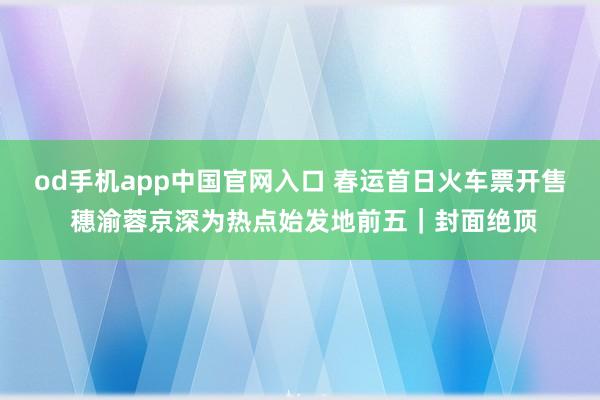 od手机app中国官网入口 春运首日火车票开售 穗渝蓉京深为热点始发地前五｜封面绝顶