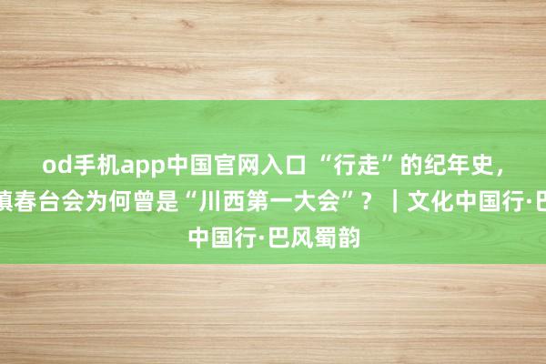 od手机app中国官网入口 “行走”的纪年史，元通古镇春台会为何曾是“川西第一大会”？｜文化中国行·巴风蜀韵