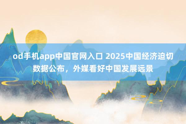 od手机app中国官网入口 2025中国经济迫切数据公布，外媒看好中国发展远景