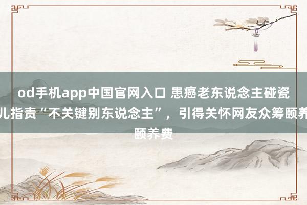 od手机app中国官网入口 患癌老东说念主碰瓷被儿指责“不关键别东说念主”，引得关怀网友众筹颐养费