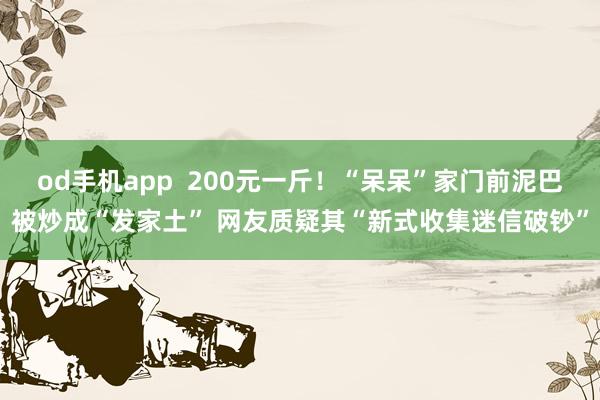 od手机app  200元一斤！“呆呆”家门前泥巴被炒成“发家土” 网友质疑其“新式收集迷信破钞”