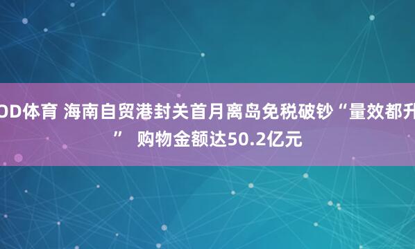 OD体育 海南自贸港封关首月离岛免税破钞“量效都升”  购物金额达50.2亿元