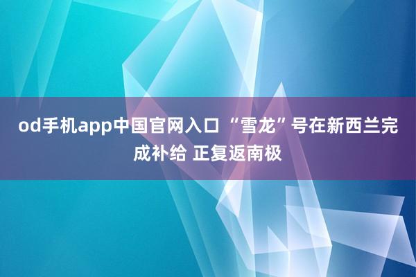 od手机app中国官网入口 “雪龙”号在新西兰完成补给 正复返南极