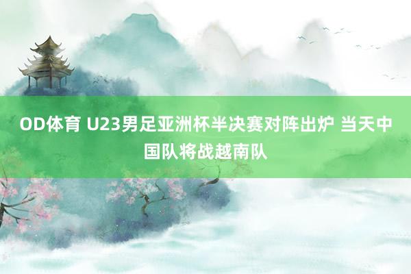 OD体育 U23男足亚洲杯半决赛对阵出炉 当天中国队将战越南队