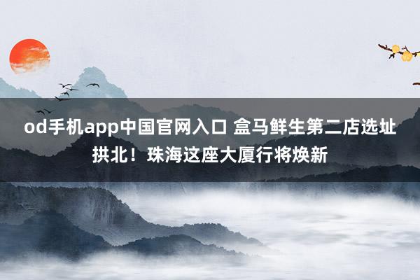 od手机app中国官网入口 盒马鲜生第二店选址拱北！珠海这座大厦行将焕新