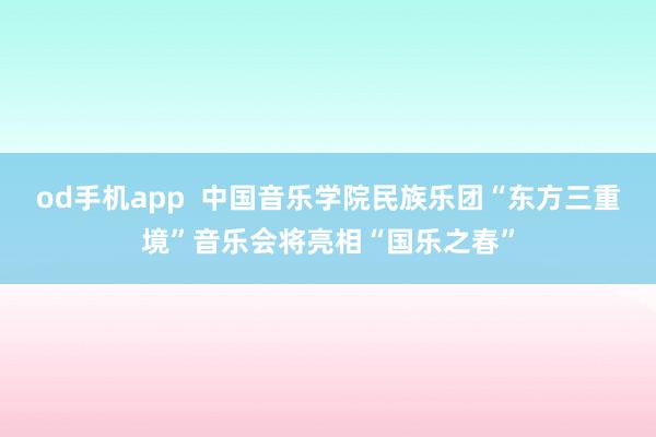 od手机app  中国音乐学院民族乐团“东方三重境”音乐会将亮相“国乐之春”