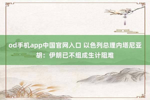 od手机app中国官网入口 以色列总理内塔尼亚胡：伊朗已不组成生计阻难