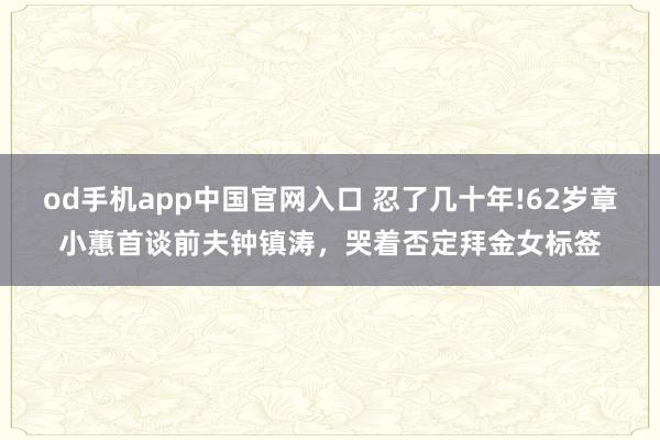 od手机app中国官网入口 忍了几十年!62岁章小蕙首谈前夫钟镇涛，哭着否定拜金女标签