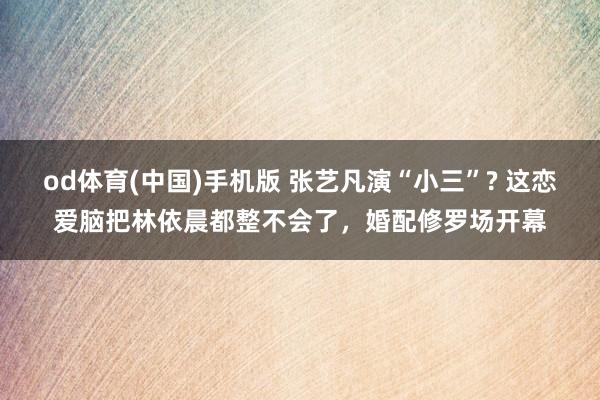 od体育(中国)手机版 张艺凡演“小三”? 这恋爱脑把林依晨都整不会了，婚配修罗场开幕