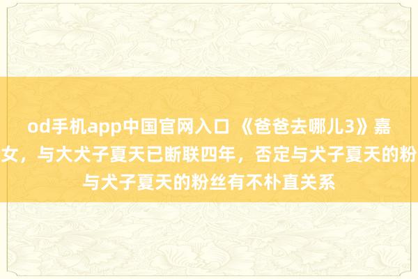 od手机app中国官网入口 《爸爸去哪儿3》嘉宾夏克立告示生女，与大犬子夏天已断联四年，否定与犬子夏天的粉丝有不朴直关系