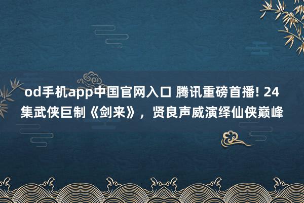 od手机app中国官网入口 腾讯重磅首播! 24集武侠巨制《剑来》，贤良声威演绎仙侠巅峰