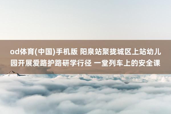 od体育(中国)手机版 阳泉站聚拢城区上站幼儿园开展爱路护路研学行径 一堂列车上的安全课