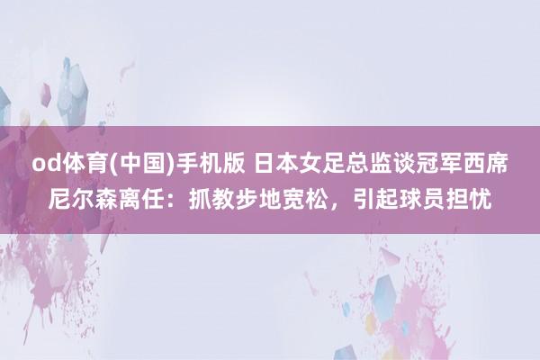 od体育(中国)手机版 日本女足总监谈冠军西席尼尔森离任：抓教步地宽松，引起球员担忧
