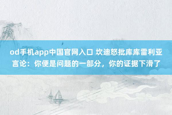 od手机app中国官网入口 坎迪怒批库库雷利亚言论：你便是问题的一部分，你的证据下滑了