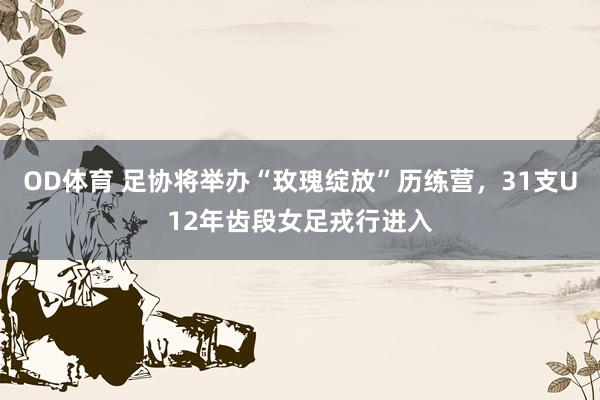 OD体育 足协将举办“玫瑰绽放”历练营，31支U12年齿段女足戎行进入