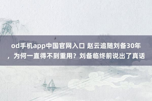 od手机app中国官网入口 赵云追随刘备30年，为何一直得不到重用？刘备临终前说出了真话