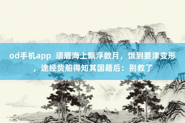 od手机app  须眉海上飘浮数月，饿到要津变形，途经货船得知其国籍后：别救了