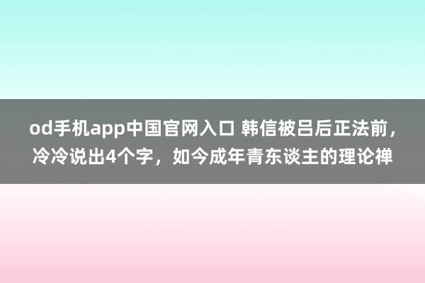 od手机app中国官网入口 韩信被吕后正法前，冷冷说出4个字，如今成年青东谈主的理论禅