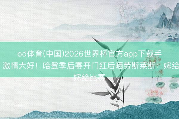 od体育(中国)2026世界杯官方app下载手机版 激情大好！哈登季后赛开门红后晒劳斯莱斯：嫁给比赛