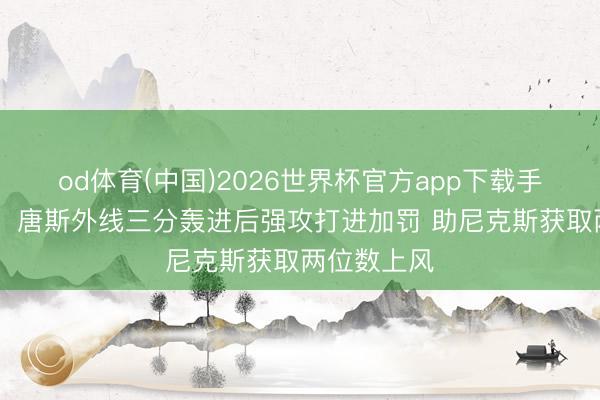 od体育(中国)2026世界杯官方app下载手机版 强劲！唐斯外线三分轰进后强攻打进加罚 助尼克斯获取两位数上风