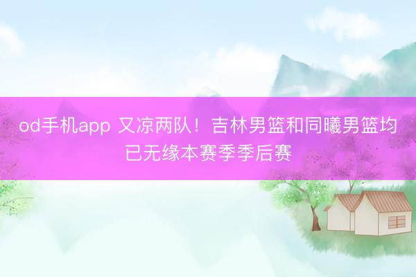 od手机app 又凉两队！吉林男篮和同曦男篮均已无缘本赛季季后赛