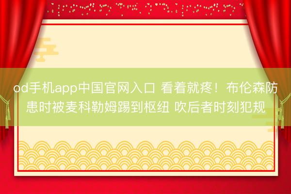 od手机app中国官网入口 看着就疼！布伦森防患时被麦科勒姆踢到枢纽 吹后者时刻犯规