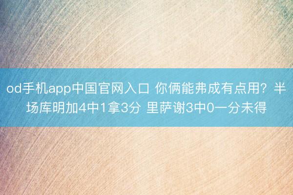 od手机app中国官网入口 你俩能弗成有点用？半场库明加4中1拿3分 里萨谢3中0一分未得
