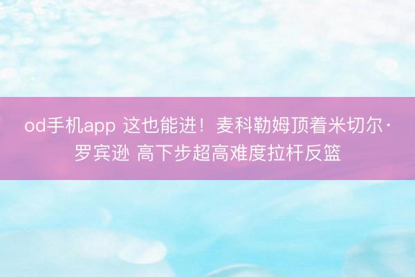 od手机app 这也能进！麦科勒姆顶着米切尔·罗宾逊 高下步超高难度拉杆反篮