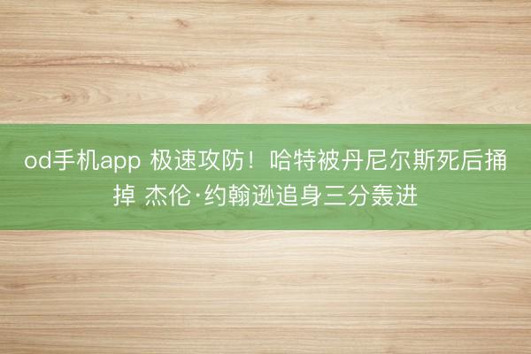 od手机app 极速攻防！哈特被丹尼尔斯死后捅掉 杰伦·约翰逊追身三分轰进