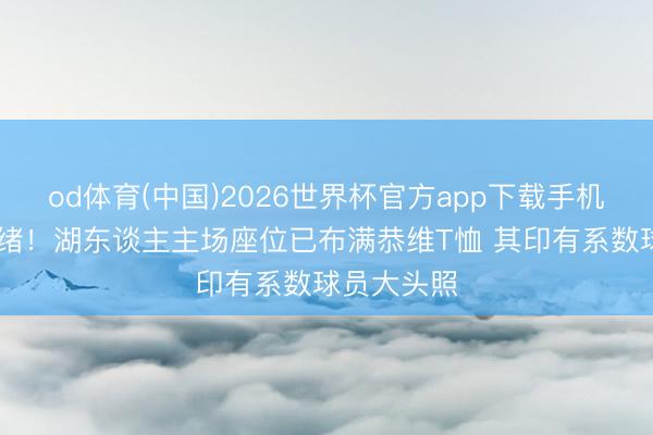 od体育(中国)2026世界杯官方app下载手机版 准备就绪！湖东谈主主场座位已布满恭维T恤 其印有系数球员大头照