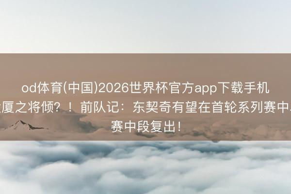 od体育(中国)2026世界杯官方app下载手机版 扶大厦之将倾？！前队记：东契奇有望在首轮系列赛中段复出！