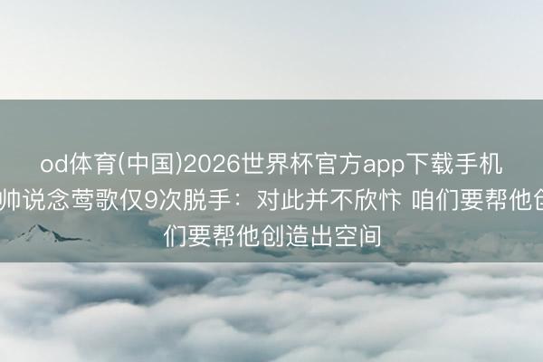 od体育(中国)2026世界杯官方app下载手机版 猛龙主帅说念莺歌仅9次脱手：对此并不欣忭 咱们要帮他创造出空间
