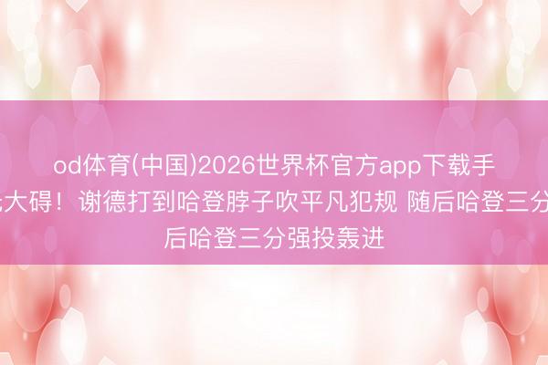 od体育(中国)2026世界杯官方app下载手机版 幸无大碍！谢德打到哈登脖子吹平凡犯规 随后哈登三分强投轰进