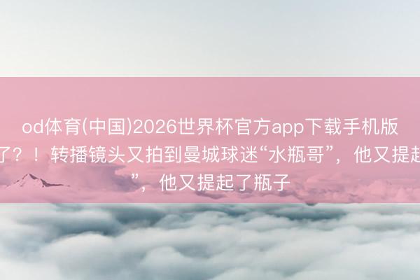 od体育(中国)2026世界杯官方app下载手机版 Bottle了？！转播镜头又拍到曼城球迷“水瓶哥”，他又提起了瓶子