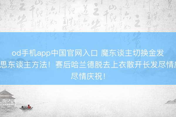 od手机app中国官网入口 魔东谈主切换金发好意思东谈主方法！赛后哈兰德脱去上衣散开长发尽情庆祝！