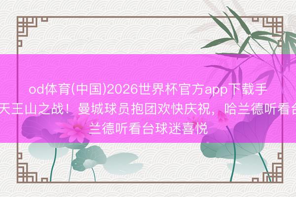od体育(中国)2026世界杯官方app下载手机版 赢下天王山之战！曼城球员抱团欢快庆祝，<a href=
